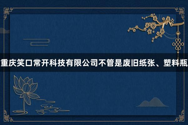 重庆笑口常开科技有限公司不管是废旧纸张、塑料瓶